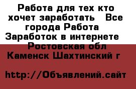 Работа для тех кто хочет заработать - Все города Работа » Заработок в интернете   . Ростовская обл.,Каменск-Шахтинский г.